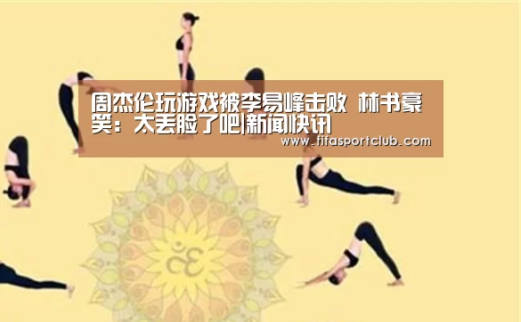 周杰伦玩游戏被李易峰击败 林书豪笑:太丢脸了吧|新闻快讯(图1) 世界杯资讯